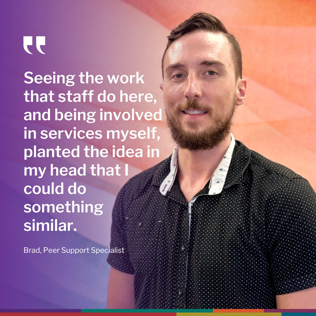 Brad, Peer Support Specialist with quote: 'Seeing the work that staff do here, and being involved in services myself, planted the idea in my head that I could do something similar.'